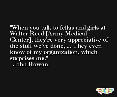 When you talk to fellas and girls at Walter Reed [Army Medical Center], they're very appreciative of the stuff we've done, ... They even know of my organization, which surprises me. -John Rowan