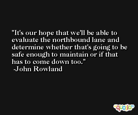 It's our hope that we'll be able to evaluate the northbound lane and determine whether that's going to be safe enough to maintain or if that has to come down too. -John Rowland