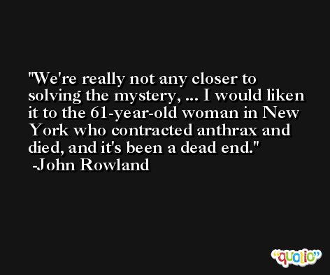 We're really not any closer to solving the mystery, ... I would liken it to the 61-year-old woman in New York who contracted anthrax and died, and it's been a dead end. -John Rowland