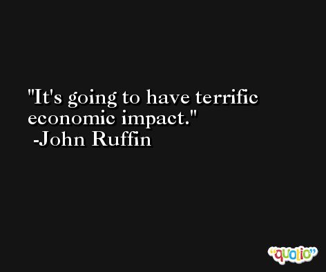 It's going to have terrific economic impact. -John Ruffin