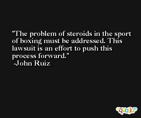 The problem of steroids in the sport of boxing must be addressed. This lawsuit is an effort to push this process forward. -John Ruiz