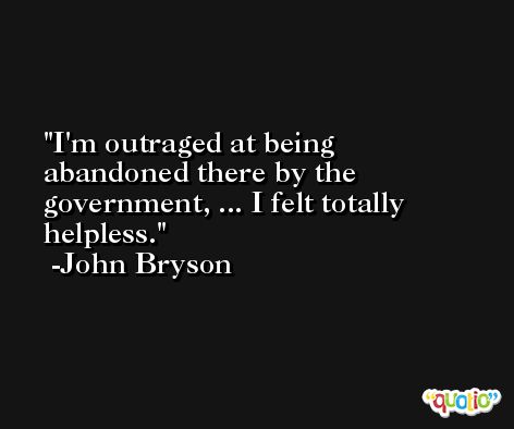I'm outraged at being abandoned there by the government, ... I felt totally helpless. -John Bryson