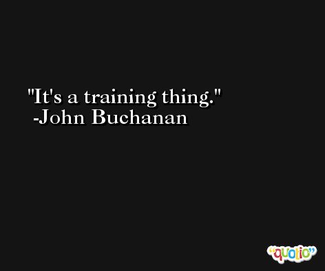 It's a training thing. -John Buchanan