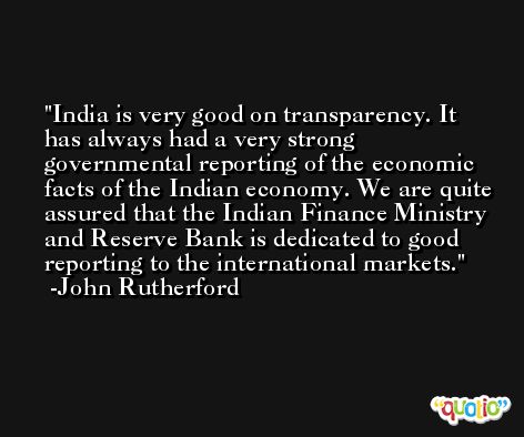 India is very good on transparency. It has always had a very strong governmental reporting of the economic facts of the Indian economy. We are quite assured that the Indian Finance Ministry and Reserve Bank is dedicated to good reporting to the international markets. -John Rutherford