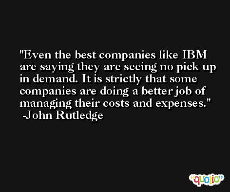Even the best companies like IBM are saying they are seeing no pick up in demand. It is strictly that some companies are doing a better job of managing their costs and expenses. -John Rutledge