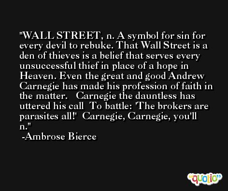 WALL STREET, n. A symbol for sin for every devil to rebuke. That Wall Street is a den of thieves is a belief that serves every unsuccessful thief in place of a hope in Heaven. Even the great and good Andrew Carnegie has made his profession of faith in the matter.   Carnegie the dauntless has uttered his call  To battle: 'The brokers are parasites all!'  Carnegie, Carnegie, you'll n. -Ambrose Bierce