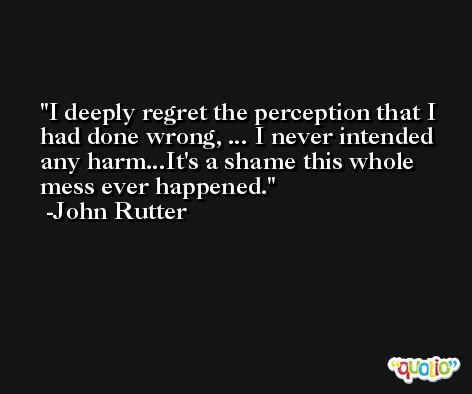 I deeply regret the perception that I had done wrong, ... I never intended any harm...It's a shame this whole mess ever happened. -John Rutter