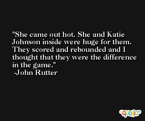 She came out hot. She and Katie Johnson inside were huge for them. They scored and rebounded and I thought that they were the difference in the game. -John Rutter