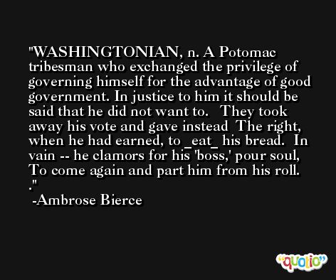 WASHINGTONIAN, n. A Potomac tribesman who exchanged the privilege of governing himself for the advantage of good government. In justice to him it should be said that he did not want to.   They took away his vote and gave instead  The right, when he had earned, to _eat_ his bread.  In vain -- he clamors for his 'boss,' pour soul,  To come again and part him from his roll.   . -Ambrose Bierce