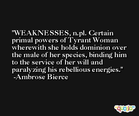 WEAKNESSES, n.pl. Certain primal powers of Tyrant Woman wherewith she holds dominion over the male of her species, binding him to the service of her will and paralyzing his rebellious energies. -Ambrose Bierce