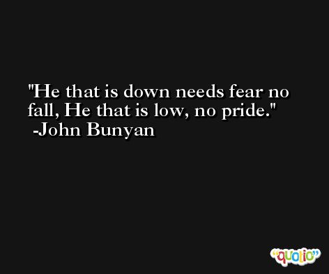 He that is down needs fear no fall, He that is low, no pride. -John Bunyan