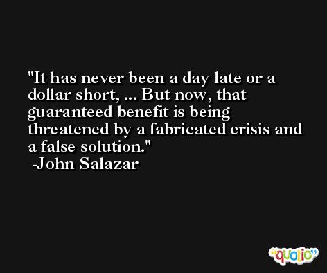 It has never been a day late or a dollar short, ... But now, that guaranteed benefit is being threatened by a fabricated crisis and a false solution. -John Salazar