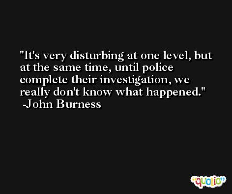 It's very disturbing at one level, but at the same time, until police complete their investigation, we really don't know what happened. -John Burness