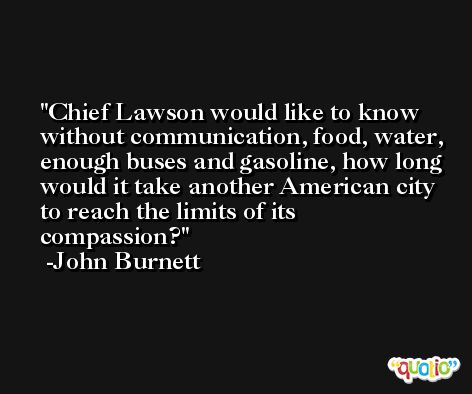 Chief Lawson would like to know without communication, food, water, enough buses and gasoline, how long would it take another American city to reach the limits of its compassion? -John Burnett