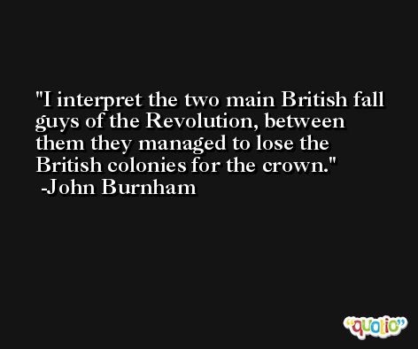 I interpret the two main British fall guys of the Revolution, between them they managed to lose the British colonies for the crown. -John Burnham