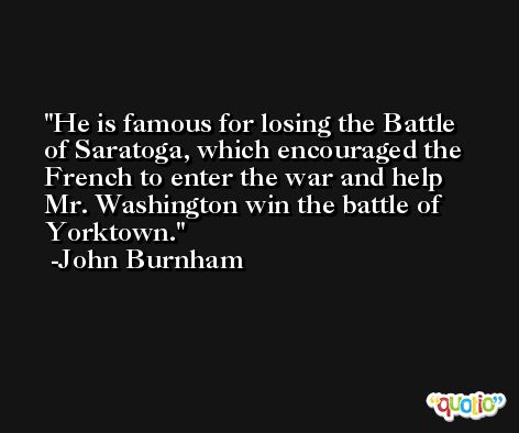 He is famous for losing the Battle of Saratoga, which encouraged the French to enter the war and help Mr. Washington win the battle of Yorktown. -John Burnham