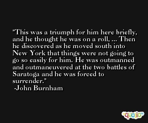 This was a triumph for him here briefly, and he thought he was on a roll, ... Then he discovered as he moved south into New York that things were not going to go so easily for him. He was outmanned and outmaneuvered at the two battles of Saratoga and he was forced to surrender. -John Burnham