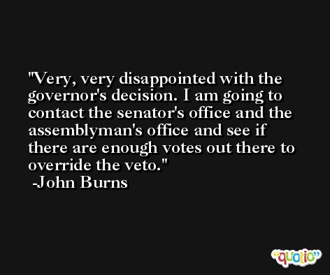Very, very disappointed with the governor's decision. I am going to contact the senator's office and the assemblyman's office and see if there are enough votes out there to override the veto. -John Burns