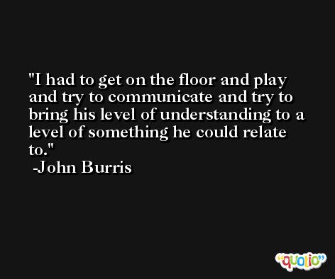 I had to get on the floor and play and try to communicate and try to bring his level of understanding to a level of something he could relate to. -John Burris