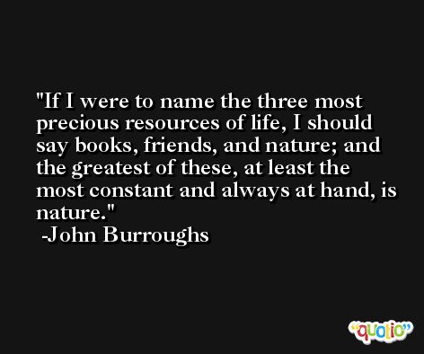 If I were to name the three most precious resources of life, I should say books, friends, and nature; and the greatest of these, at least the most constant and always at hand, is nature. -John Burroughs