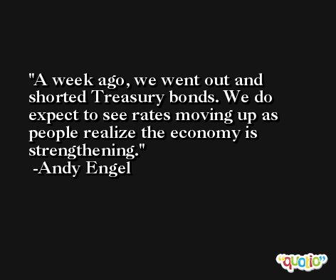 A week ago, we went out and shorted Treasury bonds. We do expect to see rates moving up as people realize the economy is strengthening. -Andy Engel