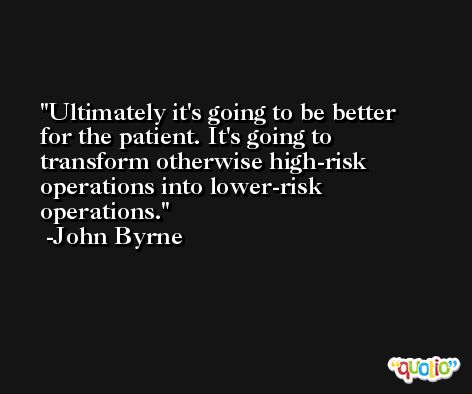 Ultimately it's going to be better for the patient. It's going to transform otherwise high-risk operations into lower-risk operations. -John Byrne