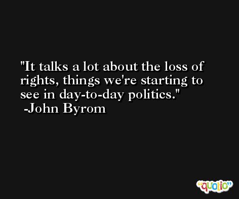 It talks a lot about the loss of rights, things we're starting to see in day-to-day politics. -John Byrom
