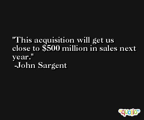 This acquisition will get us close to $500 million in sales next year. -John Sargent