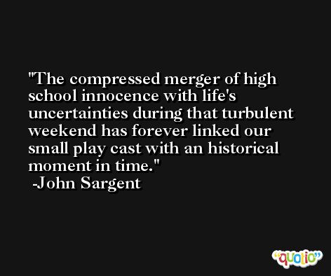 The compressed merger of high school innocence with life's uncertainties during that turbulent weekend has forever linked our small play cast with an historical moment in time. -John Sargent