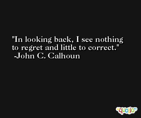 In looking back, I see nothing to regret and little to correct. -John C. Calhoun