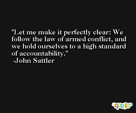 Let me make it perfectly clear: We follow the law of armed conflict, and we hold ourselves to a high standard of accountability. -John Sattler