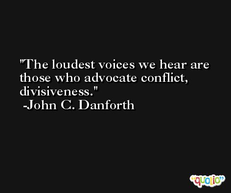 The loudest voices we hear are those who advocate conflict, divisiveness. -John C. Danforth