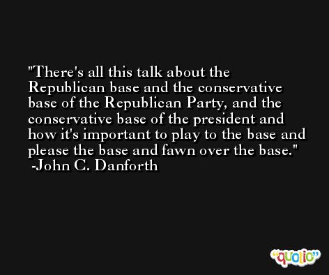 There's all this talk about the Republican base and the conservative base of the Republican Party, and the conservative base of the president and how it's important to play to the base and please the base and fawn over the base. -John C. Danforth