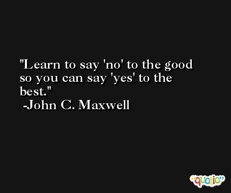 Learn to say 'no' to the good so you can say 'yes' to the best. -John C. Maxwell