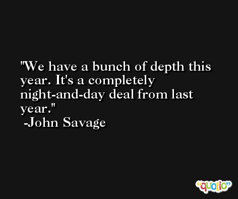 We have a bunch of depth this year. It's a completely night-and-day deal from last year. -John Savage