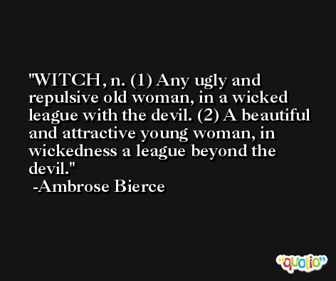 WITCH, n. (1) Any ugly and repulsive old woman, in a wicked league with the devil. (2) A beautiful and attractive young woman, in wickedness a league beyond the devil. -Ambrose Bierce