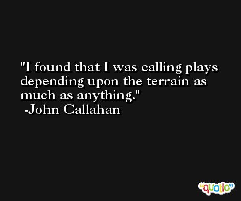 I found that I was calling plays depending upon the terrain as much as anything. -John Callahan