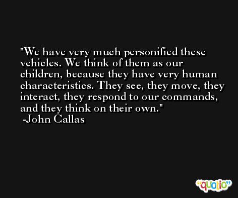 We have very much personified these vehicles. We think of them as our children, because they have very human characteristics. They see, they move, they interact, they respond to our commands, and they think on their own. -John Callas