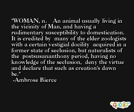 WOMAN, n.    An animal usually living in the vicinity of Man, and having a  rudimentary susceptibility to domestication. It is credited by  many of the elder zoologists with a certain vestigial docility  acquired in a former state of seclusion, but naturalists of the  postsusananthony period, having no knowledge of the seclusion,  deny the virtue and declare that such as creation's dawn be. -Ambrose Bierce