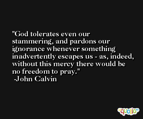 God tolerates even our stammering, and pardons our ignorance whenever something inadvertently escapes us - as, indeed, without this mercy there would be no freedom to pray. -John Calvin