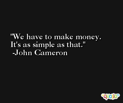 We have to make money. It's as simple as that. -John Cameron