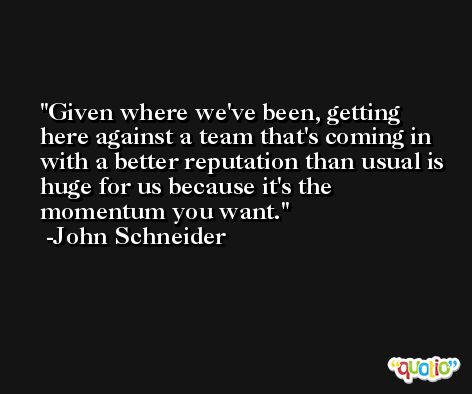 Given where we've been, getting here against a team that's coming in with a better reputation than usual is huge for us because it's the momentum you want. -John Schneider