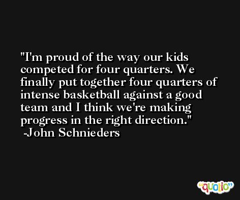 I'm proud of the way our kids competed for four quarters. We finally put together four quarters of intense basketball against a good team and I think we're making progress in the right direction. -John Schnieders