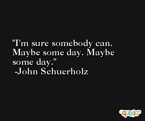 I'm sure somebody can. Maybe some day. Maybe some day. -John Schuerholz