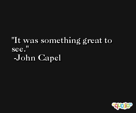 It was something great to see. -John Capel