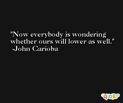 Now everybody is wondering whether ours will lower as well. -John Carioba