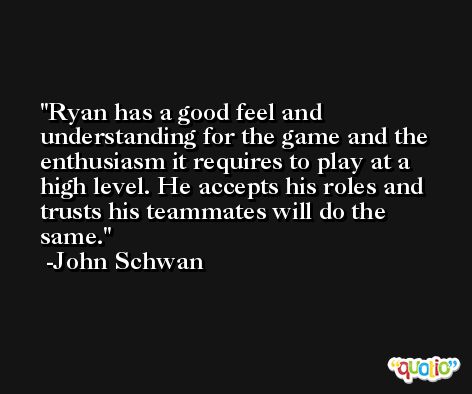 Ryan has a good feel and understanding for the game and the enthusiasm it requires to play at a high level. He accepts his roles and trusts his teammates will do the same. -John Schwan