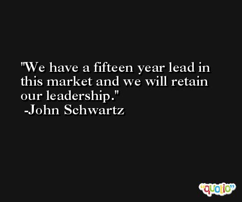 We have a fifteen year lead in this market and we will retain our leadership. -John Schwartz