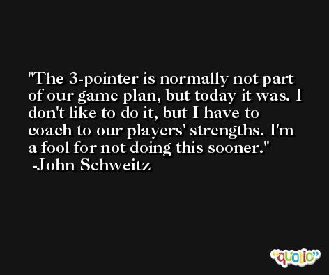 The 3-pointer is normally not part of our game plan, but today it was. I don't like to do it, but I have to coach to our players' strengths. I'm a fool for not doing this sooner. -John Schweitz
