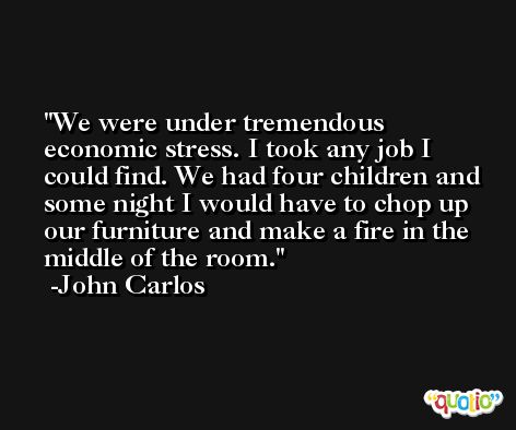 We were under tremendous economic stress. I took any job I could find. We had four children and some night I would have to chop up our furniture and make a fire in the middle of the room. -John Carlos